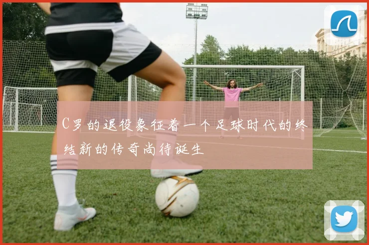 C罗的退役象征着一个足球时代的终结新的传奇尚待诞生