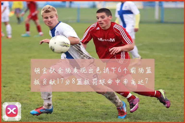 胡金秋全场表现出色拼下6个前场篮板贡献17分8篮板罚球命中率高达75