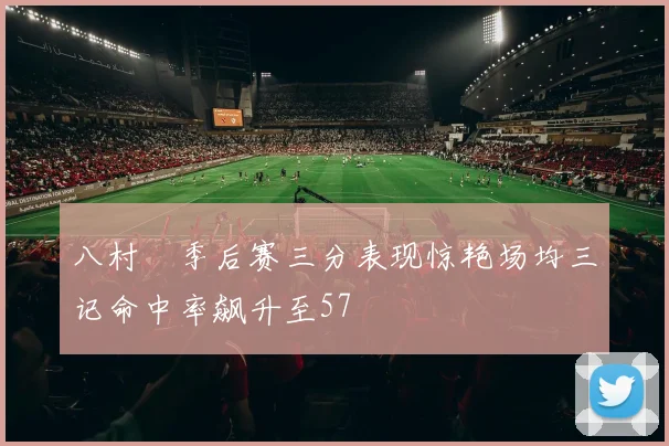 八村塁季后赛三分表现惊艳场均三记命中率飙升至57