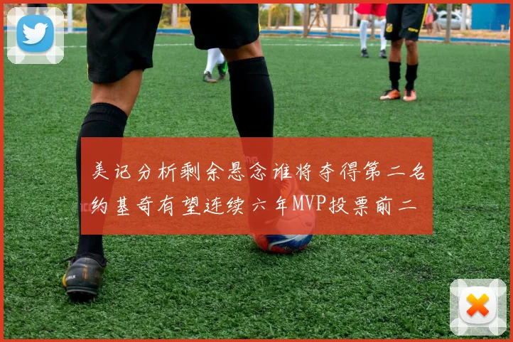 美记分析剩余悬念谁将夺得第二名约基奇有望连续六年MVP投票前二