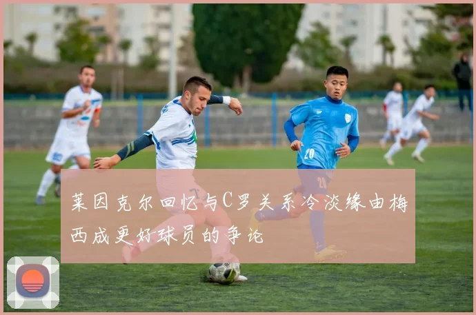 莱因克尔回忆与C罗关系冷淡缘由梅西成更好球员的争论