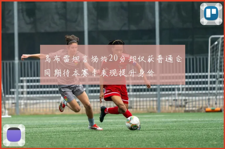 乌布雷坦言场均20分却仅获普通合同期待本赛季表现提升身价
