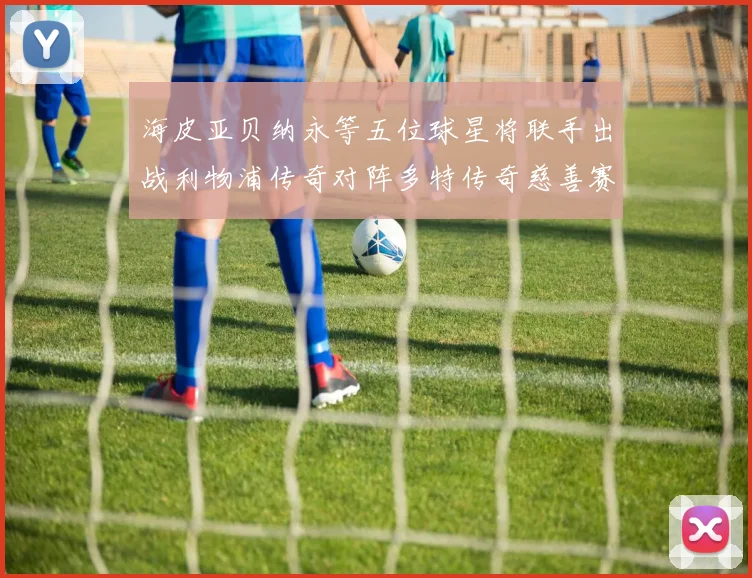 海皮亚贝纳永等五位球星将联手出战利物浦传奇对阵多特传奇慈善赛