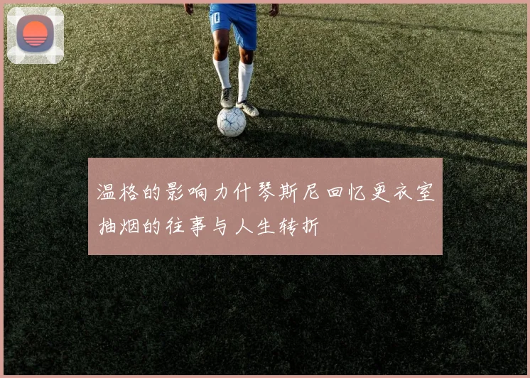 温格的影响力什琴斯尼回忆更衣室抽烟的往事与人生转折