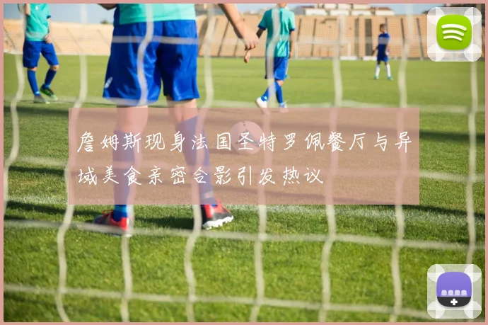 詹姆斯现身法国圣特罗佩餐厅与异域美食亲密合影引发热议