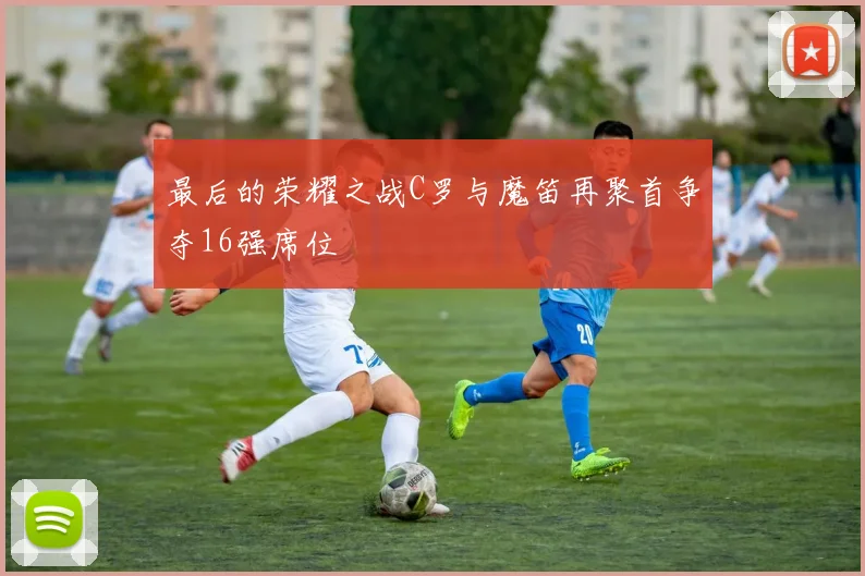 最后的荣耀之战C罗与魔笛再聚首争夺16强席位