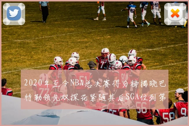 2020年至今NBA总决赛得分榜揭晓巴特勒领先双探花紧随其后SGA位列第四