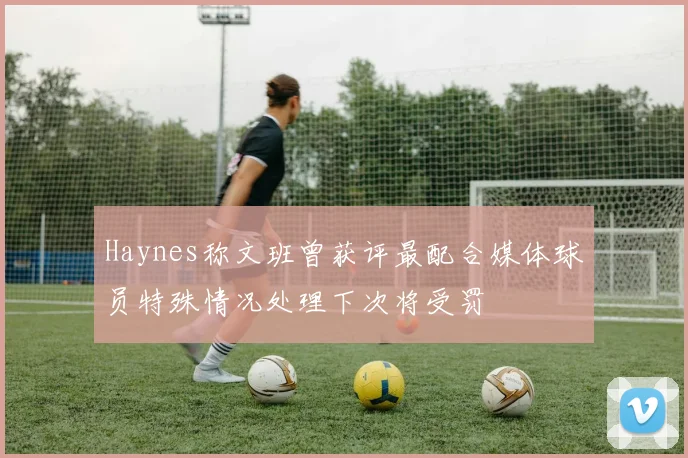 Haynes称文班曾获评最配合媒体球员特殊情况处理下次将受罚