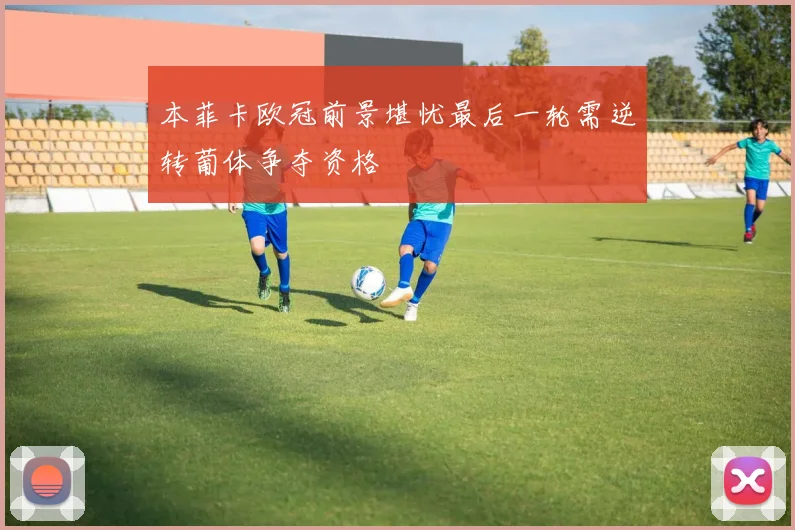 本菲卡欧冠前景堪忧最后一轮需逆转葡体争夺资格